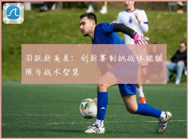 羽跃新高度：创新赛制挑战体能极限与战术智慧