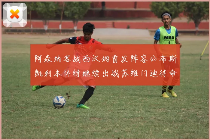 阿森纳客战西汉姆首发阵容公布斯凯利本怀特继续出战苏维门迪待命替补
