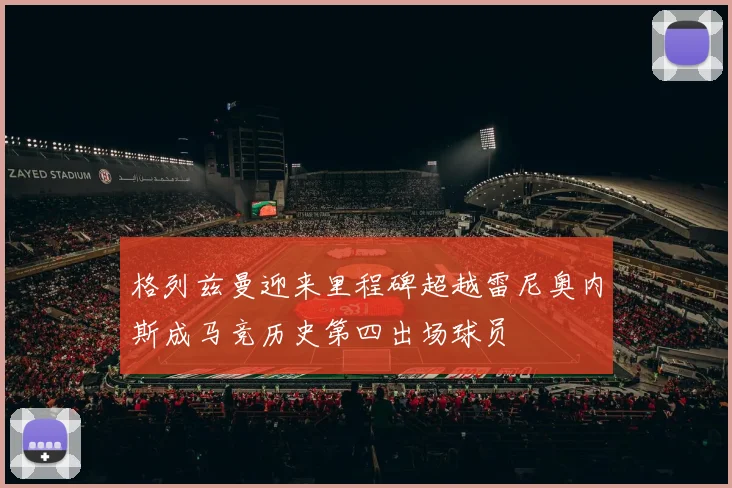 格列兹曼迎来里程碑超越雷尼奥内斯成马竞历史第四出场球员