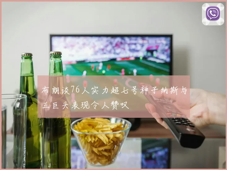 布朗谈76人实力超七号种子纳斯与三巨头表现令人赞叹