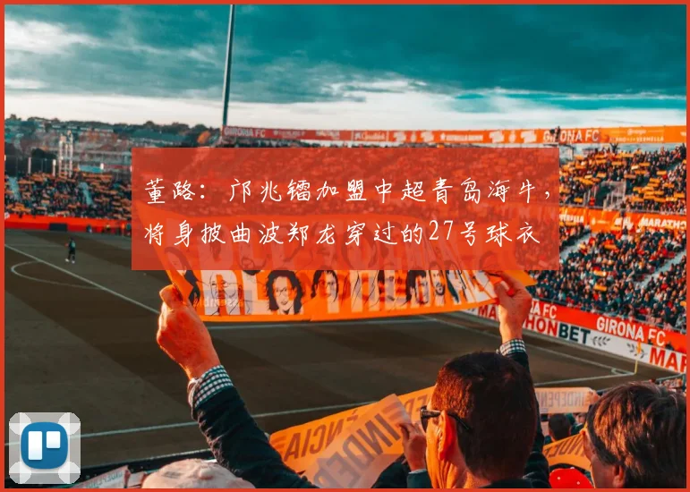 董路：邝兆镭加盟中超青岛海牛，将身披曲波郑龙穿过的27号球衣