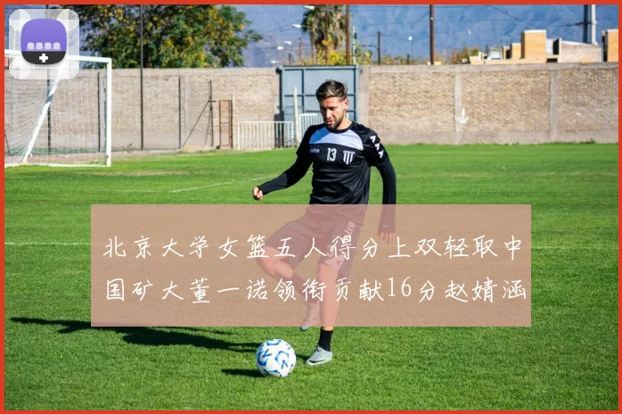 北京大学女篮五人得分上双轻取中国矿大董一诺领衔贡献16分赵婧涵接近双双
