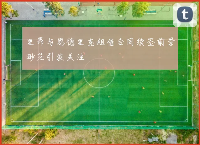 里昂与恩德里克租借合同续签前景渺茫引发关注
